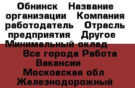 Обнинск › Название организации ­ Компания-работодатель › Отрасль предприятия ­ Другое › Минимальный оклад ­ 8 000 - Все города Работа » Вакансии   . Московская обл.,Железнодорожный г.